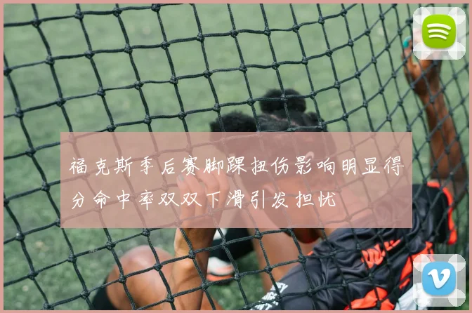 福克斯季后赛脚踝扭伤影响明显得分命中率双双下滑引发担忧