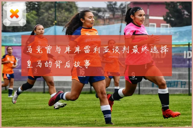 马竞曾与库库雷利亚谈判最终选择皇马的背后故事